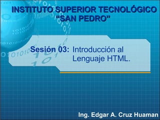 Sesión 03: Ing. Edgar A. Cruz Huaman INSTITUTO SUPERIOR TECNOLÓGICO “SAN PEDRO”   Introducción al Lenguaje HTML. 