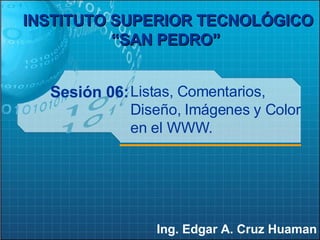 Sesión 06: Ing. Edgar A. Cruz Huaman INSTITUTO SUPERIOR TECNOLÓGICO “SAN PEDRO”   Listas, Comentarios, Diseño, Imágenes y Color en el WWW. 