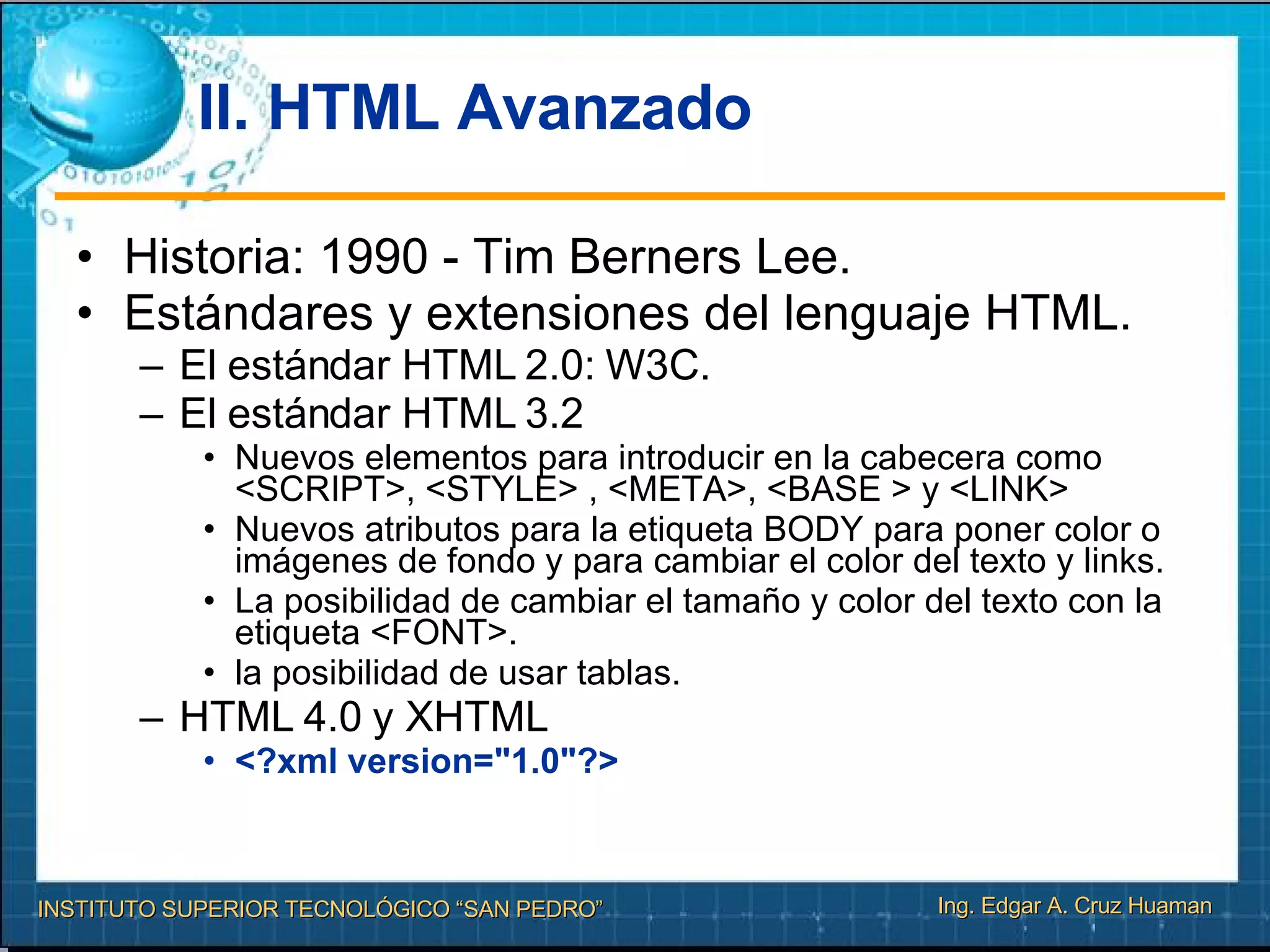 II. HTML Avanzado Historia: 1990 - Tim Berners Lee. Estándares y extensiones del lenguaje HTML. El estándar HTML 2.0: W3C. El estándar HTML 3.2 Nuevos elementos para introducir en la cabecera como <SCRIPT>, <STYLE> , <META>, <BASE > y <LINK> Nuevos atributos para la etiqueta BODY para poner color o imágenes de fondo y para cambiar el color del texto y links. La posibilidad de cambiar el tamaño y color del texto con la etiqueta <FONT>. la posibilidad de usar tablas. HTML 4.0 y XHTML <?xml version="1.0"?> 