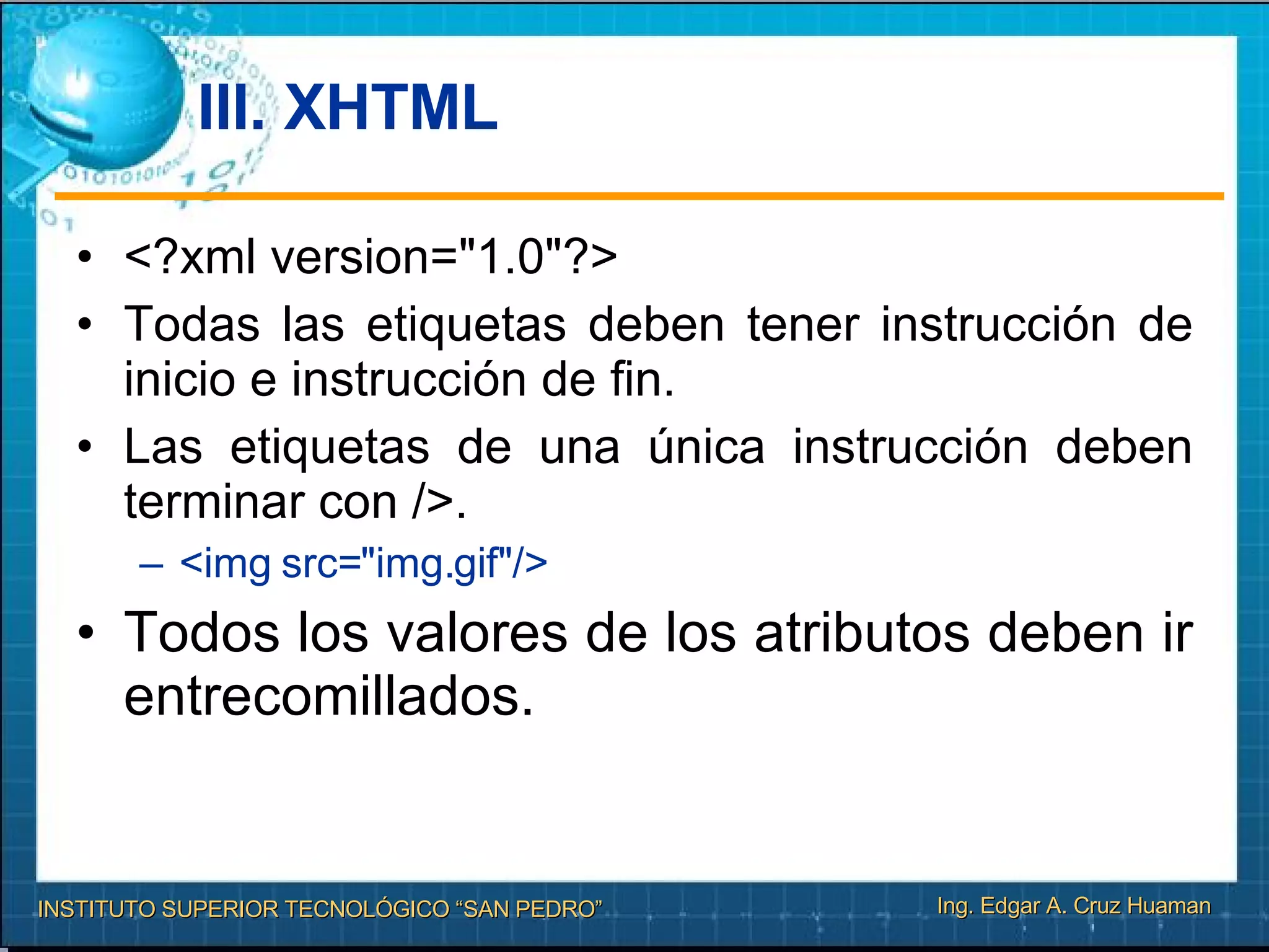 III. XHTML <?xml version="1.0"?> Todas las etiquetas deben tener instrucción de inicio e instrucción de ﬁn. Las etiquetas de una única instrucción deben terminar con />. <img src="img.gif"/> Todos los valores de los atributos deben ir entrecomillados. 