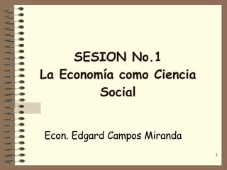 SESION No.1 La Economía como Ciencia Social Econ. Edgard Campos Miranda 