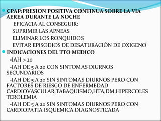 CPAP:PRESION POSITIVA CONTINUA SOBRE LA VIA
 AEREA DURANTE LA NOCHE
    EFICACIA AL CONSEGUIR:
   SUPRIMIR LAS APNEAS
   ELIMINAR LOS RONQUIDOS
   EVITAR EPISODIOS DE DESATURACIÓN DE OXIGENO
INDICACIONES DEL TTO MEDICO
  -IAH > 20
  -IAH DE 5 A 20 CON SINTOMAS DIURNOS
 SECUNDARIOS
  -IAH DE 5 A 20 SIN SINTOMAS DIURNOS PERO CON
 FACTORES DE RIESGO DE ENFERMEDAD
 CARDIOVASCULAR,TABAQUISMO,HTA,DM,HIPERCOLES
 TEROLEMIA
  -IAH DE 5 A 20 SIN SINTOMAS DIURNOS PERO CON
 CARDIOPATIA ISQUEMICA DIAGNOSTICADA
 