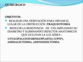 QUIRURGICO



OBJETIVOS:
 REALIZAR UNA DERIVACIÓN PARA OBVIAR EL
 LUGAR DE LA OBSTRUCCIÓN :TRAQUEOTOMIA
 REDUCIR LA RESISTENCIA DE VAS AMPLIANDO SU
 DIAMETRO Y ELIMINANDO DEFECTOS ANATOMICOS
           QUE OCLUYAN LA LUZ AÉREA :
 UVULOPALATOFARINGOPLASTIA (UPFP),
 AMIDALECTOMIA, ADENOIDECTOMIA
 