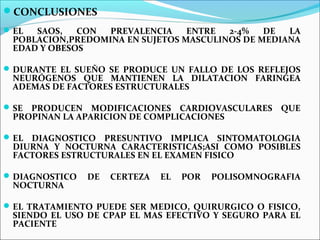 CONCLUSIONES
 EL SAOS,   CON  PREVALENCIA    ENTRE  2-4%   DE  LA
 POBLACION,PREDOMINA EN SUJETOS MASCULINOS DE MEDIANA
 EDAD Y OBESOS

 DURANTE EL SUEÑO SE PRODUCE UN FALLO DE LOS REFLEJOS
 NEURÓGENOS QUE MANTIENEN LA DILATACION FARINGEA
 ADEMAS DE FACTORES ESTRUCTURALES

 SEPRODUCEN MODIFICACIONES CARDIOVASCULARES QUE
 PROPINAN LA APARICION DE COMPLICACIONES

 ELDIAGNOSTICO PRESUNTIVO IMPLICA SINTOMATOLOGIA
 DIURNA Y NOCTURNA CARACTERISTICAS;ASI COMO POSIBLES
 FACTORES ESTRUCTURALES EN EL EXAMEN FISICO

 DIAGNOSTICO   DE   CERTEZA   EL   POR   POLISOMNOGRAFIA
 NOCTURNA

 EL TRATAMIENTO PUEDE SER MEDICO, QUIRURGICO O FISICO,
 SIENDO EL USO DE CPAP EL MAS EFECTIVO Y SEGURO PARA EL
 PACIENTE
 
