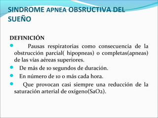SINDROME APNEA OBSRUCTIVA DEL
SUEÑO

DEFINICIÓN
      Pausas respiratorias como consecuencia de la
 obstrucción parcial( hipopneas) o completas(apneas)
 de las vías aéreas superiores.
 De más de 10 segundos de duración.
 En número de 10 o más cada hora.
 Que provocan casi siempre una reducción de la
 saturación arterial de oxígeno(SaO2).
 
