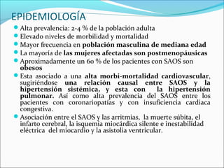 EPIDEMIOLOGÍA
Alta prevalencia: 2-4 % de la población adulta
Elevado niveles de morbilidad y mortalidad
Mayor frecuencia en población masculina de mediana edad
La mayoría de las mujeres afectadas son postmenopáusicas
Aproximadamente un 60 % de los pacientes con SAOS son
 obesos
Esta asociado a una alta morbi-mortalidad cardiovascular,
 sugiriéndose una relación causal entre SAOS y la
 hipertensión sistémica, y esta con               la hipertensión
 pulmonar. Así como alta prevalencia del SAOS entre los
 pacientes con coronariopatías y con insuficiencia cardiaca
 congestiva.
Asociación entre el SAOS y las arritmias, la muerte súbita, el
 infarto cerebral, la isquemia miocárdica silente e inestabilidad
 eléctrica del miocardio y la asistolia ventricular.
 