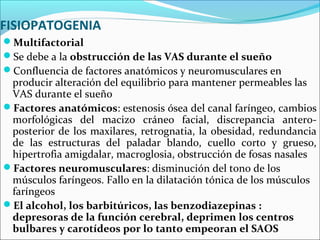 FISIOPATOGENIA
Multifactorial
Se debe a la obstrucción de las VAS durante el sueño
Confluencia de factores anatómicos y neuromusculares en
 producir alteración del equilibrio para mantener permeables las
 VAS durante el sueño
Factores anatómicos: estenosis ósea del canal faríngeo, cambios
 morfológicas del macizo cráneo facial, discrepancia antero-
 posterior de los maxilares, retrognatia, la obesidad, redundancia
 de las estructuras del paladar blando, cuello corto y grueso,
 hipertrofia amigdalar, macroglosia, obstrucción de fosas nasales
Factores neuromusculares: disminución del tono de los
 músculos faríngeos. Fallo en la dilatación tónica de los músculos
 faríngeos
El alcohol, los barbitúricos, las benzodiazepinas :
 depresoras de la función cerebral, deprimen los centros
 bulbares y carotídeos por lo tanto empeoran el SAOS
 
