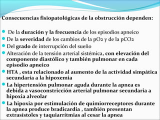 Consecuencias fisiopatológicas de la obstrucción dependen:

 De la duración y la frecuencia de los episodios apneico
De la severidad de los cambios de la pO2 y de la pCO2
Del grado de interrupción del sueño
Alteración de la tensión arterial sistémica, con elevación del
 componente diastólico y también pulmonar en cada
 episodio apneico
HTA , esta relacionado al aumento de la actividad simpática
 secundaría a la hipoxemia
La hipertensión pulmonar aguda durante la apnea es
 debida a vasoconstricción arterial pulmonar secundaria a
 hipoxia alveolar
La hipoxia por estimulación de quimiorreceptores durante
 la apnea produce bradicardia , también presentan
 extrasístoles y taquiarrítmias al cesar la apnea
 
