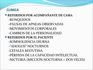 CLINICA
REFERIDOS POR ACOMPAÑANTE DE CAMA
 -RONQUIDOS
 -PAUSAS DE APNEAS OBSERVADAS
 -MOVIMIENTOS CORPORALES
 -CAMBIOS DE LA PERSONALIDAD
REFERIDOS POR EL PACIENTE
 -SOMNOLIENCIA DIURNA
 -”AHOGOS” NOCTURNOS
 -CEFALEA MATUTINA
 -PÉRDIDA DE LA CAPACIDAD INTELECTUAL
 -NICTURIA (MICCIÓN NOCTURNA > DOS VECES)
 