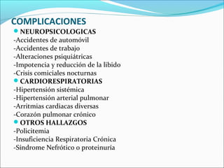 COMPLICACIONES
NEUROPSICOLOGICAS
-Accidentes de automóvil
-Accidentes de trabajo
-Alteraciones psiquiátricas
-Impotencia y reducción de la libido
-Crisis comiciales nocturnas
CARDIORESPIRATORIAS
-Hipertensión sistémica
-Hipertensión arterial pulmonar
-Arritmias cardiacas diversas
-Corazón pulmonar crónico
OTROS HALLAZGOS
-Policitemia
-Insuficiencia Respiratoria Crónica
-Síndrome Nefrótico o proteinuría
 