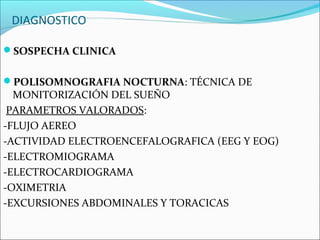 DIAGNOSTICO

SOSPECHA CLINICA


POLISOMNOGRAFIA NOCTURNA: TÉCNICA DE
  MONITORIZACIÓN DEL SUEÑO
 PARAMETROS VALORADOS:
-FLUJO AEREO
-ACTIVIDAD ELECTROENCEFALOGRAFICA (EEG Y EOG)
-ELECTROMIOGRAMA
-ELECTROCARDIOGRAMA
-OXIMETRIA
-EXCURSIONES ABDOMINALES Y TORACICAS
 