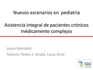 Nuevos escenarios en pediatría
Asistencia integral de pacientes crónicos
médicamente complejos
Laura González
Tutores: Pedro J. Alcalá, Lucía Ortiz
 