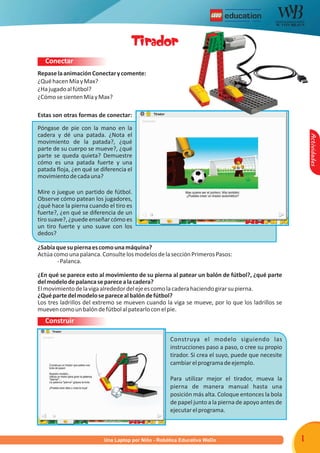 R




                                      Tirador
   Conectar
Repase la animación Conectar y comente:
¿Qué hacen Mía y Max?
¿Ha jugado al fútbol?
¿Cómo se sienten Mía y Max?

Estas son otras formas de conectar:

Póngase de pie con la mano en la
cadera y dé una patada. ¿Nota el




                                                                                                       Actividades
movimiento de la patada?, ¿qué
parte de su cuerpo se mueve?, ¿qué
parte se queda quieta? Demuestre
cómo es una patada fuerte y una
patada floja, ¿en qué se diferencia el
movimiento de cada una?

Mire o juegue un partido de fútbol.
Observe cómo patean los jugadores,
¿qué hace la pierna cuando el tiro es
fuerte?, ¿en qué se diferencia de un
tiro suave?, ¿puede enseñar cómo es
un tiro fuerte y uno suave con los
dedos?

¿Sabía que su pierna es como una máquina?
Actúa como una palanca. Consulte los modelos de la sección Primeros Pasos:
       - Palanca.

¿En qué se parece esto al movimiento de su pierna al patear un balón de fútbol?, ¿qué parte
del modelo de palanca se parece a la cadera?
El movimiento de la viga alrededor del eje es como la cadera haciendo girar su pierna.
¿Qué parte del modelo se parece al balón de fútbol?
Los tres ladrillos del extremo se mueven cuando la viga se mueve, por lo que los ladrillos se
mueven como un balón de fútbol al patearlo con el pie.
   Construir

                                                    Construya el modelo siguiendo las
                                                    instrucciones paso a paso, o cree su propio
                                                    tirador. Si crea el suyo, puede que necesite
                                                    cambiar el programa de ejemplo.

                                                    Para utilizar mejor el tirador, mueva la
                                                    pierna de manera manual hasta una
                                                    posición más alta. Coloque entonces la bola
                                                    de papel junto a la pierna de apoyo antes de
                                                    ejecutar el programa.



                          Una Laptop por Niño - Robótica Educativa WeDo                            1
 