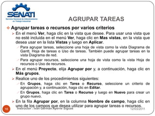 AGRUPAR TAREAS12/03/2011Instructor : Iván Germán Ayerve Siguas16Agrupar tareas o recursos por varios criteriosEn el menú Ver, haga clic en la vista que desee. Para usar una vista que no esté incluida en el menú Ver, haga clic en Mas vistas, en la vista que desea usar en la lista Vistas y luego en Aplicar.Para agrupar tareas, seleccione una hoja de vista como la vista Diagrama de Gantt, Hoja de tareas o Uso de tareas. También puede agrupar tareas en la vista Diagrama de red.Para agrupar recursos, seleccione una hoja de vista como la vista Hoja de recursos o Uso de recursos.En el menú Proyecto, elija Agrupar por y, a continuación, haga clic en Más grupos.Realice uno de los procedimientos siguientes:En Grupos, haga clic en Tarea o Recurso, seleccione un criterio de agrupación y, a continuación, haga clic en Editar.En Grupos, haga clic en Tarea o Recurso y luego en Nuevo para crear un grupo nuevo.En la fila Agrupar por, en la columna Nombre de campo, haga clic en uno de los campos que desea utilizar para agrupar tareas o recursos.