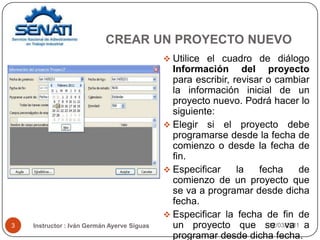 12/03/20113Utilice el cuadro de diálogo Información del proyecto para escribir, revisar o cambiar la información inicial de un proyecto nuevo. Podrá hacer lo siguiente:Elegir si el proyecto debe programarse desde la fecha de comienzo o desde la fecha de fin. Especificar la fecha de comienzo de un proyecto que se va a programar desde dicha fecha. Especificar la fecha de fin de un proyecto que se va a programar desde dicha fecha. CREAR UN PROYECTO NUEVO