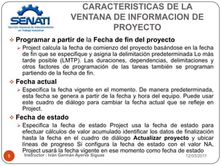CARACTERISTICAS DE LA VENTANA DE INFORMACION DE PROYECTO12/03/2011Instructor : Iván Germán Ayerve Siguas5Programar a partir de la Fecha de fin del proyectoProject calcula la fecha de comienzo del proyecto basándose en la fecha de fin que se especifique y asigna la delimitación predeterminada Lo más tarde posible (LMTP). Las duraciones, dependencias, delimitaciones y otros factores de programación de las tareas también se programan partiendo de la fecha de fin.Fecha actualEspecifica la fecha vigente en el momento. De manera predeterminada, esta fecha se genera a partir de la fecha y hora del equipo. Puede usar este cuadro de diálogo para cambiar la fecha actual que se refleje en Project.Fecha de estadoEspecifica la fecha de estado Project usa la fecha de estado para efectuar cálculos de valor acumulado identificar los datos de finalización hasta la fecha en el cuadro de diálogo Actualizar proyecto y ubicar líneas de progreso Si configura la fecha de estado con el valor NA, Project usará la fecha vigente en ese momento como fecha de estado