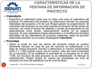 CARACTERISTICAS DE LA VENTANA DE INFORMACION DE PROYECTO12/03/2011Instructor : Iván Germán Ayerve Siguas6CalendarioEspecifica el calendario base que se debe usar para el calendario del proyecto. El calendario del proyecto se utiliza para calcular los períodos laborables del proyecto a fin de que Project genere la programación. El calendario del proyecto se usa para calcular la duración de las tareas de resumen, así como el tiempo de adelanto y tiempo de posposición en las dependencias entre tareas, especialmente cuando no se asignen recursos. Si crea calendarios bases adicionales o si modifica los períodos laborables de los calendarios de proyecto existentes, estos se pondrán disponibles también en el cuadro desplegable Calendario.PrioridadIndica el modo en que las tareas del proyecto actual se pueden fácilmente retrasar en caso de que los recursos se redistribuyan a lo largo de varios proyectos. Escriba o seleccione un número comprendido entre 0 y 1.000 (cuanto mayor sea el número, más alta será la prioridad de un proyecto). Si se establece la prioridad de un proyecto en el valor 1.000, los recursos de este proyecto no se redistribuirán. Al efectuar la redistribución, Project tendrá en cuenta las prioridades de nivel de proyecto a la hora de establecer las de nivel de tarea