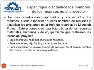 Especifique o actualice los nombres de los recursos en el proyecto21/02/2011Instructor : Iván Germán Ayerve Siguas10Una vez identificados, aprobados y conseguidos los recursos, puede especificar nuevos nombres de recursos y actualizar los existentes en la Hoja de recursos de Microsoft Project. Este proceso crea una lista básica de los recursos materiales, humanos y de equipamiento que realizarán las tareas del proyecto. En el menú Ver, haga clic en Hoja de recursos. En el menú Ver, elija Tabla y haga clic en Entrada. Para especificar un nuevo nombre de recurso, en el campo Nombre del recurso, escriba el nombre que desee. 