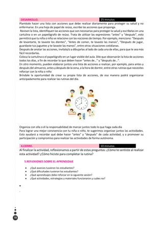 10
DESARROLLO. 25 minutos
Plantéale hacer una lista con acciones que debe realizar diariamente para proteger su salud y no
enfermarse. En una hoja de papel de reúso, escribe las acciones que proponga.
Revisen la lista, identifiquen las acciones que son necesarias para proteger la salud y escríbelas en una
cartulina o en un papelógrafo de reúso. Trata de utilizar las expresiones “antes” y “después”, esto
permitirá que tu niña o niño se relacione con las nociones de tiempo. Por ejemplo, menciona: “Después
de levantarte, te lavaste los dientes”, “Antes de comer, te lavaste las manos”, “Después de jugar,
guardaste tus juguetes y te lavaste las manos”, entre otras situaciones cotidianas.
Después de anotar las acciones, invítala/o a dibujarlas al lado de cada una de ellas, para que le sea más
fácil recordarlas.
Coloca la cartulina o el papelógrafo en un lugar visible del aula. Dile que observarán la lista de acciones
todos los días, a fin de recordar lo que deben hacer “antes de…” y “después de…”.
En otro momento, pueden elaborar juntos una lista de acciones a realizar, por ejemplo, para antes y
después del almuerzo, antes y después de la cena, a la hora de dormir, entre otras rutinas que necesites
reforzar con la niña o niño
Bríndale la oportunidad de crear su propia lista de acciones, de esa manera podrá organizarse
anticipadamente para realizar las rutinas del día.
Organiza con ella o él la responsabilidad de marcar juntos todo lo que haga cada día
Para lograr una mejor convivencia con tu niña o niño, te sugerimos organizar juntos las actividades.
Esto ayudará a recordar qué debe hacer “antes” y “después” de cada actividad, y a promover su
participación y compromiso para realizar las actividades de forma autónoma.
4.CIERRE. 10 minutos
Al finalizar la actividad, reflexionamos a partir de estas preguntas: ¿Cómo te sentiste al realizar
esta actividad? ¿Cómo hiciste para completar la rutina?
5.REFLEXIONES SOBRE EL APRENDIZAJE
• ¿Qué avances tuvieron los estudiantes?
• ¿Qué dificultades tuvieron los estudiantes?
• ¿Qué aprendizajes debo reforzar en la siguiente sesión?
• ¿Qué actividades, estrategias y materiales funcionaron y cuáles no?
•
.
 