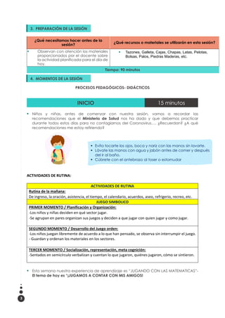 3
¿Qué necesitamos hacer antes de la
sesión?
¿Qué recursos o materiales se utilizarán en esta sesión?
▪ Observan con atención los materiales
proporcionados por el docente sobre
la actividad planificada para el día de
hoy.
▪ Tazones, Galleta, Cajas, Chapas, Latas, Pelotas,
Bolsas, Palos, Piedras Maderas, etc.
Tiempo: 90 minutos
PROCESOS PEDAGÓGICOS- DIDÁCTICOS
INICIO 15 minutos
▪ Niños y niñas, antes de comenzar con nuestra sesión, vamos a recordar las
recomendaciones que el Ministerio de Salud nos ha dado y que debemos practicar
durante todos estos días para no contagiarnos del Coronavirus…. ¿Recuerdan? ¿A qué
recomendaciones me estoy refiriendo?
ACTIVIDADES DE RUTINA:
ACTIVIDADES DE RUTINA
Rutina de la mañana:
De ingreso, la oración, asistencia, el tiempo, el calendario, acuerdos, aseo, refrigerio, recreo, etc.
JUEGO SIMBOLICO
PRIMER MOMENTO / Planificación y Organización:
-Los niños y niñas deciden en qué sector jugar.
-Se agrupan en pares organizan sus juegos y deciden a que jugar con quien jugar y como jugar.
SEGUNDO MOMENTO / Desarrollo del Juego orden:
-Los niños juegan libremente de acuerdo a lo que han pensado, se observa sin interrumpir el juego.
- Guardan y ordenan los materiales en los sectores.
TERCER MOMENTO / Socialización, representación, meta cognición:
-Sentados en semicírculo verbalizan y cuentan lo que jugaron, quiénes jugaron, cómo se sintieron.
▪ Esta semana nuestra experiencia de aprendizaje es “JUGANDO CON LAS MATEMATICAS”-
El tema de hoy es “¡JUGAMOS A CONTAR CON MIS AMIGOS!
3. PREPARACIÓN DE LA SESIÓN
▪
4. MOMENTOS DE LA SESIÓN
▪
▪ Evita tocarte los ojos, boca y nariz con las manos sin lavarte.
▪ Lávate las manos con agua y jabón antes de comer y después
del ir al baño.
▪ Cúbrete con el antebrazo al toser o estornudar
 