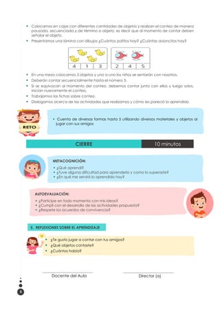 5
▪ Colocamos en cajas con diferentes cantidades de objetos y realizan el conteo de manera
pausada, secuenciada y de término a objeto, es decir que al momento de contar deben
señalar el objeto.
▪ Presentamos una lámina con dibujos ¿Cuántos patitos hay? ¿Cuántas avioncitos hay?
▪ En una mesa colocamos 5 objetos y uno a uno los niños se sentarán con nosotros.
▪ Deberán contar secuencialmente hasta el número 5.
▪ Si se equivocan al momento del conteo, debemos contar junto con ellos y luego solos,
inician nuevamente el conteo.
▪ Trabajamos las fichas sobre conteo.
▪ Dialogamos acerca de las actividades que realizamos y cómo les pareció lo aprendido
CIERRE 10 minutos
AUTOEVALUACIÓN:
▪ ¿Participe en todo momento con mis ideas?
▪ ¿Cumplí con el desarrollo de las actividades propuesta?
▪ ¿Respete los acuerdos de convivencia?
__________________________________
Docente del Aula
__________________________________
Director (a)
METACOGNICIÓN:
▪ ¿Qué aprendí?
▪ ¿Tuve alguna dificultad para aprenderlo y como lo superaste?
▪ ¿En qué me servirá lo aprendido hoy?
5. REFLEXIONES SOBRE EL APRENDIZAJE
3.
▪
▪ ¿Te gusto jugar a contar con tus amigos?
▪ ¿Qué objetos contaste?
▪ ¿Cuántos había?
▪ Cuenta de diversas formas hasta 5 utilizando diversos materiales y objetos al
jugar con sus amigos
 