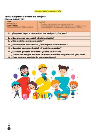 6
FICHA DE RETROALIMENTACIÓN
TEMA: “Jugamos a contar mis amigos”
FECHA: 08/08/2022
▪ ÁREA:
MATEMATICA
▪ COMPETENCIA:
RESUELVE PROBLEMAS DE CANTIDAD
Capacidad:
▪ Traduce cantidades a expresiones numéricas.
▪ Comunica su comprensión sobre los números y las operaciones.
▪ Usa estrategias y procedimientos de estimación y calculo.
1. ¿Te gusto jugar a contar con tus amigos? ¿Por qué?
2. ¿Qué objetos contaste? ¿Cuántos había?
3. ¿Con cuántos amigos jugaste?
4. ¿Qué objetos había más? ¿Qué objetos había menos?
5. ¿Cuántas ventanas había? ¿Y cuántas puertas?
6. ¿Cuántas galletas contaste? ¿Cómo lo hiciste?
7. ¿Todos tus amigos sacaron la misma cantidad de galletas? ¿Por qué?
8. ¿Para qué nos servirán lo que apendimos?
 