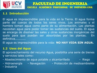 FACULTAD DE INGENIERIA
ESCUELA ACADÉMICO PROFESIONAL DE INGENIERÍA CIVIL
1.1 Introducción
El agua es imprescindible para la vida en la Tierra. El agua forma
parte del cuerpo de todos los seres vivos. Los animales y el
hombre toman agua como parte de su alimentación. Las plantas
necesitan agua para poder tomar las sustancias del suelo. El agua
se encarga de disolver las sales y otras sustancias inorgánicas del
suelo para que puedan ser absorbidas por las plantas. En
definitiva...........
El agua es imprescindible para la vida: NO HAY VIDA SIN AGUA.
1.2 Usos del Agua
El aprovechamiento del recurso Agua, posibilita una serie de bienes
y servicios tales como:
- Abastecimiento de agua potable y alcantarillado - Riego
- Hidroenergía - Navegación - Protección de medioambiente
- Industria
 