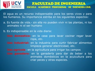 FACULTAD DE INGENIERIA
ESCUELA ACADÉMICO PROFESIONAL DE INGENIERÍA CIVIL
El agua es un recurso indispensable para los seres vivos y para
los humanos. Su importancia estriba en los siguientes aspectos:
a. Es fuente de vida.- sin ella no pueden vivir ni las plantas, ni los
animales ni el ser humano
b. Es indispensable en la vida diaria:
Uso domestico: en la casa para lavar cocinar regar lavar
ropa, etc.
Uso industrial: en la industria para curtir fabricar alimentos
limpieza generar electricidad, etc.
Uso agrícola: en la agricultura para irrigar los campos
Uso ganadero: en la ganadería para dar de beber a los
animales domésticos en la acuicultura para
criar peces y otras especies.
 