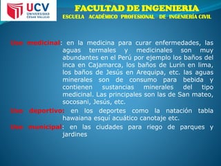 FACULTAD DE INGENIERIA
ESCUELA ACADÉMICO PROFESIONAL DE INGENIERÍA CIVIL
Uso medicinal: en la medicina para curar enfermedades, las
aguas termales y medicinales son muy
abundantes en el Perú por ejemplo los baños del
inca en Cajamarca, los baños de Lurín en lima,
los baños de Jesús en Arequipa, etc. las aguas
minerales son de consumo para bebida y
contienen sustancias minerales del tipo
medicinal. Las principales son las de San mateo,
socosani, Jesús, etc.
Uso deportivo: en los deportes como la natación tabla
hawaiana esquí acuático canotaje etc.
Uso municipal: en las ciudades para riego de parques y
jardines
 