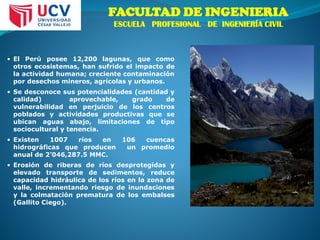 • El Perú posee 12,200 lagunas, que como
otros ecosistemas, han sufrido el impacto de
la actividad humana; creciente contaminación
por desechos mineros, agrícolas y urbanos.
• Se desconoce sus potencialidades (cantidad y
calidad) aprovechable, grado de
vulnerabilidad en perjuicio de los centros
poblados y actividades productivas que se
ubican aguas abajo, limitaciones de tipo
sociocultural y tenencia.
• Existen 1007 ríos en 106 cuencas
hidrográficas que producen un promedio
anual de 2’046,287.5 MMC.
• Erosión de riberas de ríos desprotegidas y
elevado transporte de sedimentos, reduce
capacidad hidráulica de los ríos en la zona de
valle, incrementando riesgo de inundaciones
y la colmatación prematura de los embalses
(Gallito Ciego).
FACULTAD DE INGENIERIA
ESCUELA PROFESIONAL DE INGENIERÍA CIVIL
 