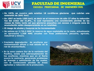• En 1970, en nuestro país existían 18 cordilleras glaciares que cubrían una
extensión de 2041 km2.
• En 1997 se tenía 1595 km2, es decir en el transcurso de sólo 27 años la reducción
fue del orden del 21,8%., lo cual representa una considerable pérdida de las
masas de hielo; tanto así que glaciares pequeños con escasa o ninguna zona de
acumulación están desapareciendo en su totalidad.
• El riesgo de aludes y huaycos se ha incrementado
• Se estima en 2,739.3 MMC la reserva de agua explotable en la costa, actualmente
se aprovecha 1,508 MMC anuales con fines poblacional, pecuario, agrícola,
industrial y minero.
• Creciente degradación de acuíferos por
contaminación difusa y mal estado de la
red de alcantarillado.
• En la zona costera Sur de la vertiente del
Pacífico, existe una sobreexplotación de
los acuíferos; mientras que en el Norte
ocurre lo contrario, generando problemas
de drenaje y salinización de los suelos,
con la consecuente pérdida de áreas
agrícolas y reducción de la producción.
FACULTAD DE INGENIERIA
ESCUELA PROFESIONAL DE INGENIERÍA CIVIL
 