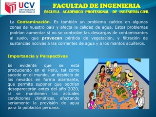 FACULTAD DE INGENIERIA
ESCUELA ACADÉMICO PROFESIONAL DE INGENIERÍA CIVIL
La Contaminación. Es también un problema caótico en algunas
zonas de nuestro país y afecta la calidad de agua. Estos problemas
podrían aumentar si no se controlan las descargas de contaminantes
al suelo, que provocan pérdida de vegetación, y filtración de
sustancias nocivas a las corrientes de agua y a los mantos acuíferos.
Importancia y Perspectivas
Es evidente que se está
produciendo en el Perú, tal como
sucede en el mundo, un deshielo de
los nevados en forma alarmante,
que permite suponer que podrían
desaparecerán antes del año 2020,
si se mantienen las actuales
condiciones climáticas, afectando
seriamente la provisión de agua
para la población peruana.
 