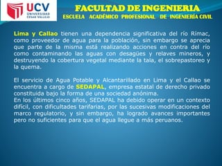 FACULTAD DE INGENIERIA
ESCUELA ACADÉMICO PROFESIONAL DE INGENIERÍA CIVIL
Lima y Callao tienen una dependencia significativa del río Rímac,
como proveedor de agua para la población, sin embargo se aprecia
que parte de la misma está realizando acciones en contra del río
como contaminando las aguas con desagües y relaves mineros, y
destruyendo la cobertura vegetal mediante la tala, el sobrepastoreo y
la quema.
El servicio de Agua Potable y Alcantarillado en Lima y el Callao se
encuentra a cargo de SEDAPAL, empresa estatal de derecho privado
constituida bajo la forma de una sociedad anónima.
En los últimos cinco años, SEDAPAL ha debido operar en un contexto
difícil, con dificultades tarifarias, por las sucesivas modificaciones del
marco regulatorio, y sin embargo, ha logrado avances importantes
pero no suficientes para que el agua llegue a más peruanos.
 