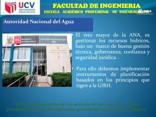 FACULTAD DE INGENIERIA
ESCUELA ACADÉMICO PROFESIONAL DE INGENIERÍA CIVIL
• El reto mayor de la ANA, es
gestionar los recursos hídricos,
bajo un marco de buena gestión
técnica, gobernanza, confianza y
seguridad jurídica .
• Para ello debemos implementar
instrumentos de planificación
basados en los principios que
rigen a la GIRH.
“El involucramiento de los actores de las cuencas es pilar
fundamental para la adecuada gestión de los recursos hídricos”
Autoridad Nacional del Agua
 