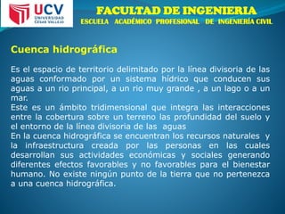 FACULTAD DE INGENIERIA
ESCUELA ACADÉMICO PROFESIONAL DE INGENIERÍA CIVIL
Cuenca hidrográfica
Es el espacio de territorio delimitado por la línea divisoria de las
aguas conformado por un sistema hídrico que conducen sus
aguas a un rio principal, a un rio muy grande , a un lago o a un
mar.
Este es un ámbito tridimensional que integra las interacciones
entre la cobertura sobre un terreno las profundidad del suelo y
el entorno de la línea divisoria de las aguas
En la cuenca hidrográfica se encuentran los recursos naturales y
la infraestructura creada por las personas en las cuales
desarrollan sus actividades económicas y sociales generando
diferentes efectos favorables y no favorables para el bienestar
humano. No existe ningún punto de la tierra que no pertenezca
a una cuenca hidrográfica.
 