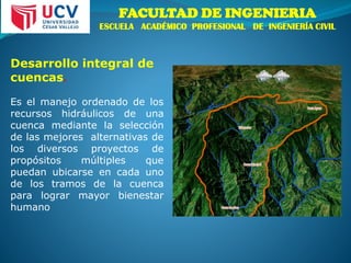 FACULTAD DE INGENIERIA
ESCUELA ACADÉMICO PROFESIONAL DE INGENIERÍA CIVIL
Desarrollo integral de
cuencas.
Es el manejo ordenado de los
recursos hidráulicos de una
cuenca mediante la selección
de las mejores alternativas de
los diversos proyectos de
propósitos múltiples que
puedan ubicarse en cada uno
de los tramos de la cuenca
para lograr mayor bienestar
humano
 