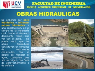 FACULTAD DE INGENIERIA
ESCUELA ACADÉMICO PROFESIONAL DE INGENIERÍA CIVIL
OBRAS HIDRAULICAS
Se entiende por obra
hidráulica o infraestr
uctura hidráulica a
una construcción, en el
campo de la ingeniería
civil, donde el elemento
dominante tiene que
ver con el agua. Se
puede decir que las
obras hidráulicas
constituyen un conjunto
de estructuras
construidas con el
objeto de manejar el
agua, cualquiera que
sea su origen, con fines
de aprovechamiento o
de defensa
 
