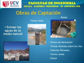 FACULTAD DE INGENIERIA
ESCUELA ACADÉMICO PROFESIONAL DE INGENIERÍA CIVIL
Obras de Captación
Torres-toma
Pozos
•Presas de derivación
•Tomas directas sobre los ríos
•Galerías filtrantes
•Torres-toma
•Pozos
Extraer las
aguas de su
medio natural
 