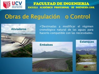 FACULTAD DE INGENIERIA
ESCUELA ACADÉMICO PROFESIONAL DE INGENIERÍA CIVIL
Embalses
Aliviaderos
Obras de Regulación o Control
Destinadas a modificar el régimen
cronológico natural de las aguas para
hacerlo compatible con las necesidades.
Estanques
 