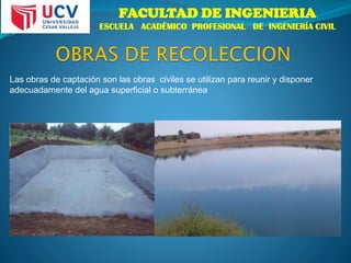 FACULTAD DE INGENIERIA
ESCUELA ACADÉMICO PROFESIONAL DE INGENIERÍA CIVIL
Las obras de captación son las obras civiles se utilizan para reunir y disponer
adecuadamente del agua superficial o subterránea
 