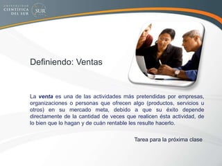 Definiendo: Ventas
La venta es una de las actividades más pretendidas por empresas,
organizaciones o personas que ofrecen algo (productos, servicios u
otros) en su mercado meta, debido a que su éxito depende
directamente de la cantidad de veces que realicen ésta actividad, de
lo bien que lo hagan y de cuán rentable les resulte hacerlo.
Tarea para la próxima clase
 