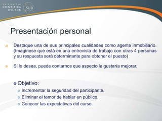 Presentación personal
Destaque una de sus principales cualidades como agente inmobiliario.
(Imagínese que está en una entrevista de trabajo con otras 4 personas
y su respuesta será determinante para obtener el puesto)
Si lo desea, puede contarnos que aspecto le gustaría mejorar.
Objetivo:
Incrementar la seguridad del participante.
Eliminar el temor de hablar en público.
Conocer las expectativas del curso.
 