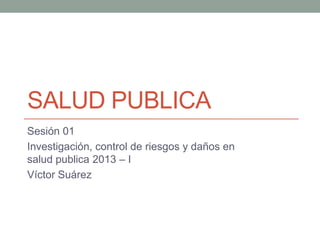 SALUD PUBLICA
Sesión 01
Investigación, control de riesgos y daños en
salud publica 2013 – I
Víctor Suárez
 