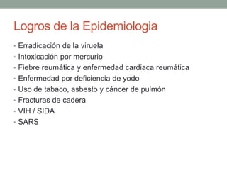 Logros de la Epidemiologia
• Erradicación de la viruela
• Intoxicación por mercurio
• Fiebre reumática y enfermedad cardiaca reumática
• Enfermedad por deficiencia de yodo
• Uso de tabaco, asbesto y cáncer de pulmón
• Fracturas de cadera
• VIH / SIDA
• SARS
 