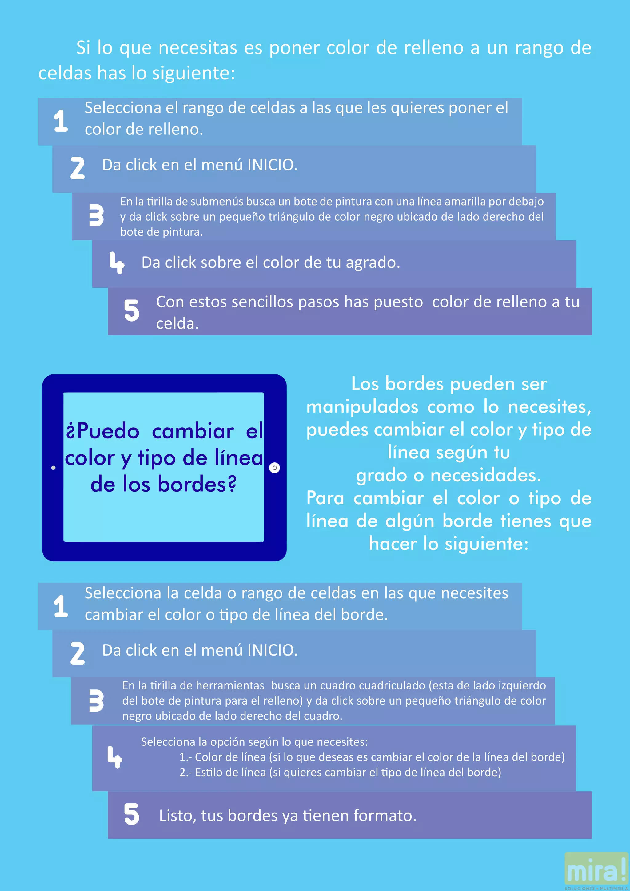Si lo que necesitas es poner color de relleno a un rango de
celdas has lo siguiente:
2
1
4
5
Da click sobre el color de tu agrado.
Con estos sencillos pasos has puesto color de relleno a tu
celda.
Selecciona el rango de celdas a las que les quieres poner el
color de relleno.
Da click en el menú INICIO.
En la tirilla de submenús busca un bote de pintura con una línea amarilla por debajo
y da click sobre un pequeño triángulo de color negro ubicado de lado derecho del
bote de pintura.
3
¿Puedo cambiar el
color y tipo de línea
de los bordes?
Los bordes pueden ser
manipulados como lo necesites,
puedes cambiar el color y tipo de
línea según tu
grado o necesidades.
Para cambiar el color o tipo de
línea de algún borde tienes que
hacer lo siguiente:
2
1
4
5
Selecciona la opción según lo que necesites:
	 1.- Color de línea (si lo que deseas es cambiar el color de la línea del borde)
	 2.- Estilo de línea (si quieres cambiar el tipo de línea del borde)
Listo, tus bordes ya tienen formato.
Selecciona la celda o rango de celdas en las que necesites
cambiar el color o tipo de línea del borde.
Da click en el menú INICIO.
En la tirilla de herramientas busca un cuadro cuadriculado (esta de lado izquierdo
del bote de pintura para el relleno) y da click sobre un pequeño triángulo de color
negro ubicado de lado derecho del cuadro.
3
 