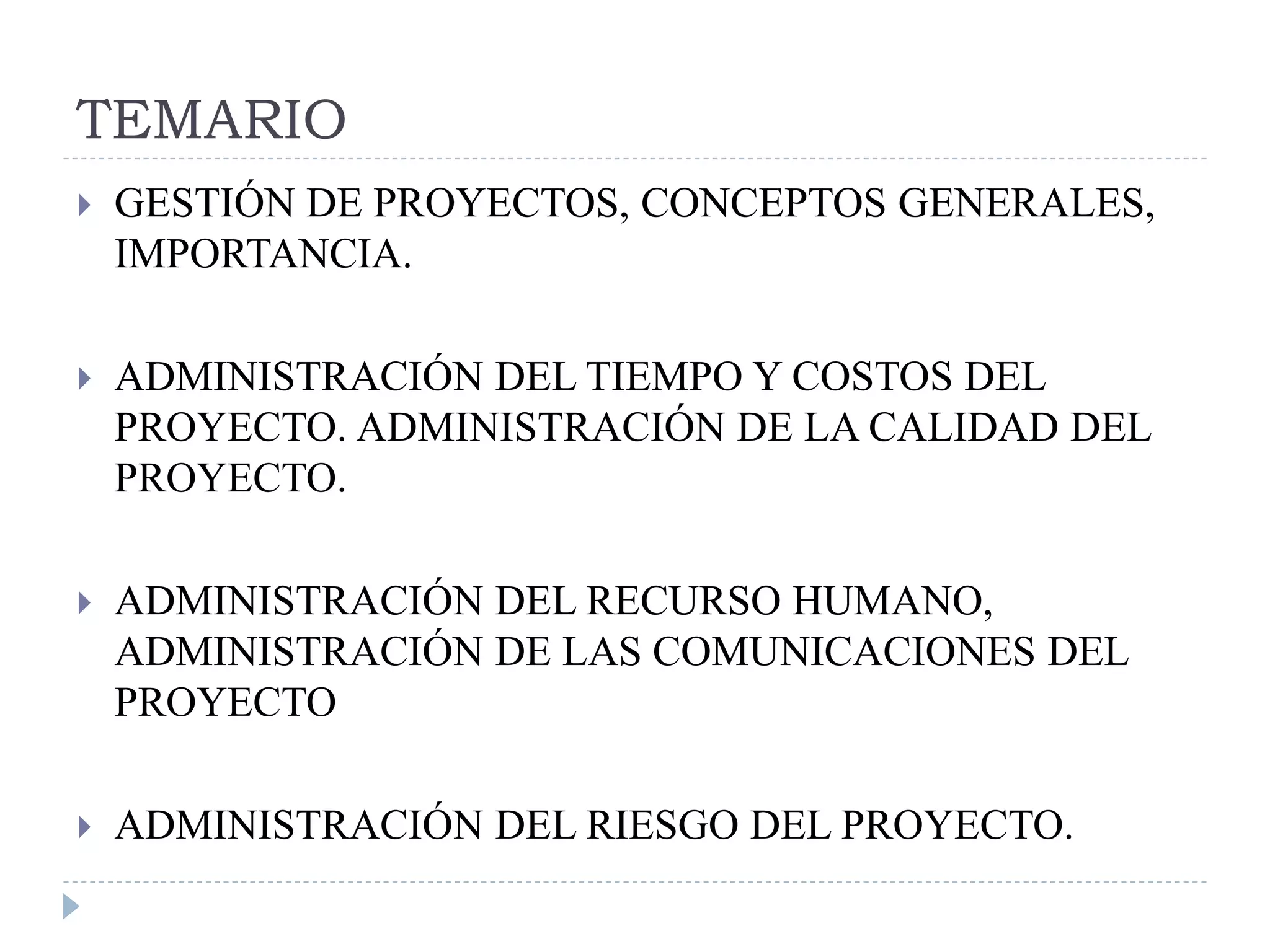 TEMARIO
 GESTIÓN DE PROYECTOS, CONCEPTOS GENERALES,
IMPORTANCIA.
 ADMINISTRACIÓN DEL TIEMPO Y COSTOS DEL
PROYECTO. ADMINISTRACIÓN DE LA CALIDAD DEL
PROYECTO.
 ADMINISTRACIÓN DEL RECURSO HUMANO,
ADMINISTRACIÓN DE LAS COMUNICACIONES DEL
PROYECTO
 ADMINISTRACIÓN DEL RIESGO DEL PROYECTO.
 