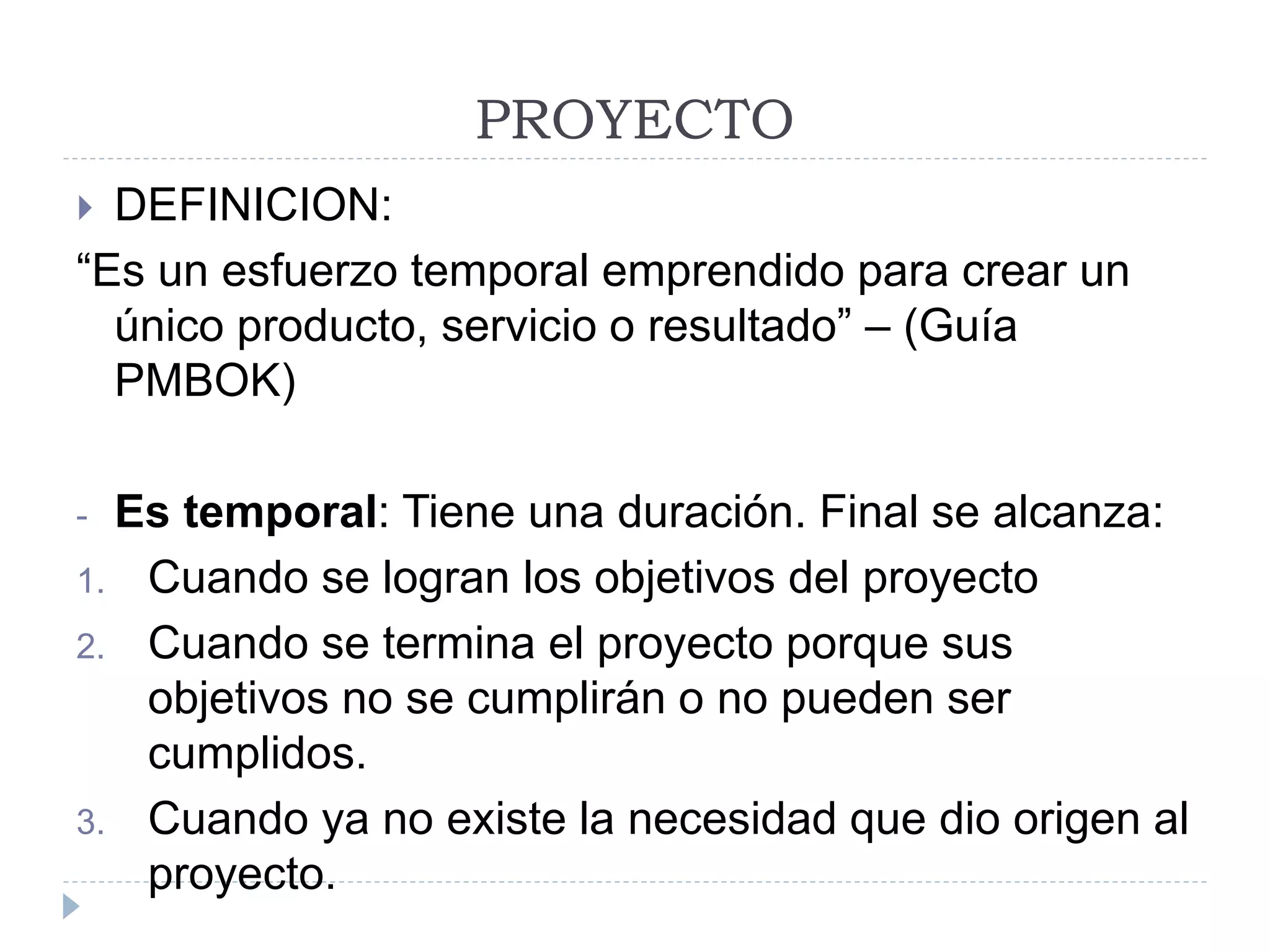 PROYECTO
 DEFINICION:
“Es un esfuerzo temporal emprendido para crear un
único producto, servicio o resultado” – (Guía
PMBOK)
- Es temporal: Tiene una duración. Final se alcanza:
1. Cuando se logran los objetivos del proyecto
2. Cuando se termina el proyecto porque sus
objetivos no se cumplirán o no pueden ser
cumplidos.
3. Cuando ya no existe la necesidad que dio origen al
proyecto.
 