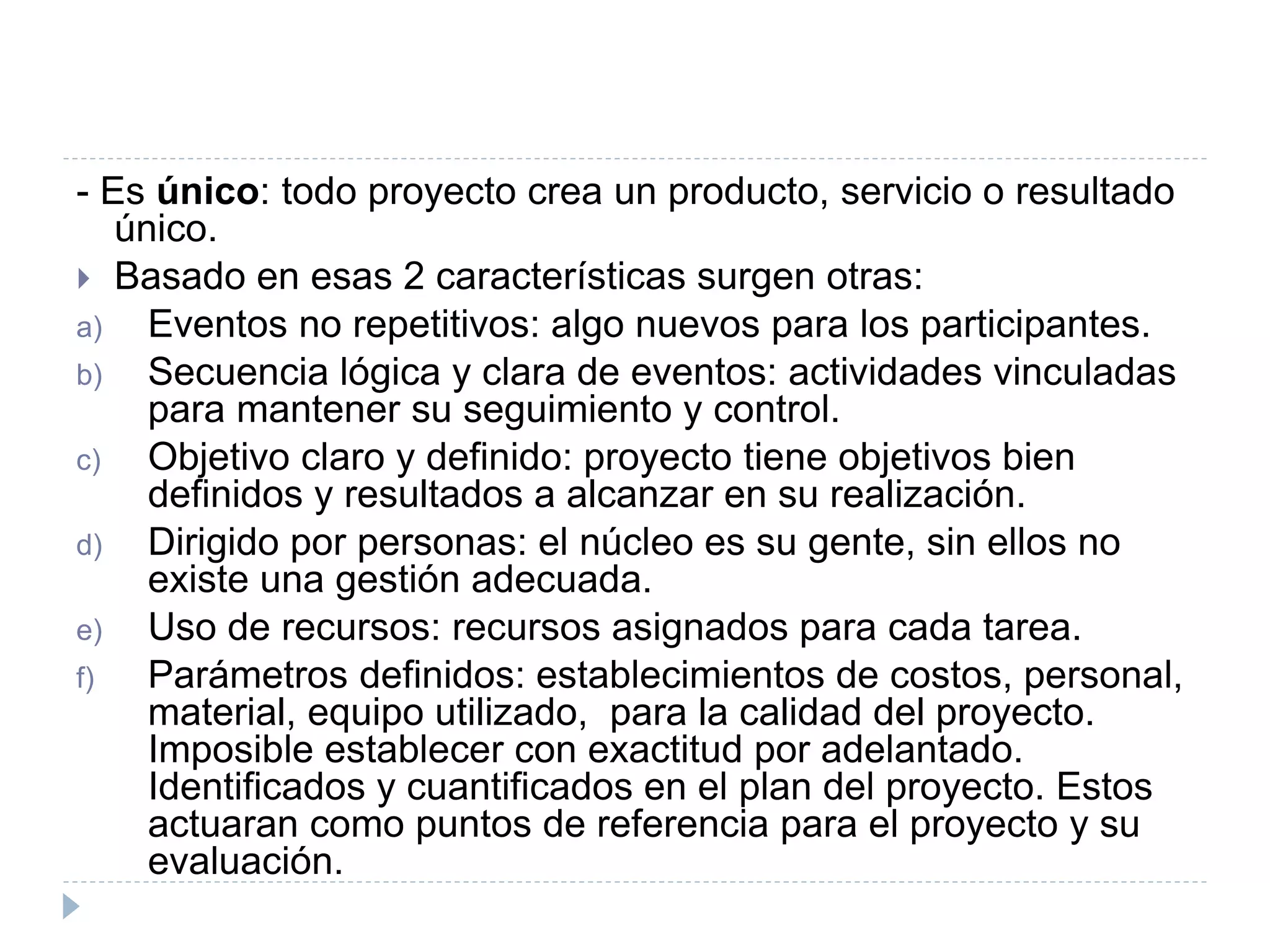 - Es único: todo proyecto crea un producto, servicio o resultado
único.
 Basado en esas 2 características surgen otras:
a) Eventos no repetitivos: algo nuevos para los participantes.
b) Secuencia lógica y clara de eventos: actividades vinculadas
para mantener su seguimiento y control.
c) Objetivo claro y definido: proyecto tiene objetivos bien
definidos y resultados a alcanzar en su realización.
d) Dirigido por personas: el núcleo es su gente, sin ellos no
existe una gestión adecuada.
e) Uso de recursos: recursos asignados para cada tarea.
f) Parámetros definidos: establecimientos de costos, personal,
material, equipo utilizado, para la calidad del proyecto.
Imposible establecer con exactitud por adelantado.
Identificados y cuantificados en el plan del proyecto. Estos
actuaran como puntos de referencia para el proyecto y su
evaluación.
 