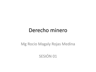 Derecho minero
Mg Rocio Magaly Rojas Medina
SESIÓN 01
 