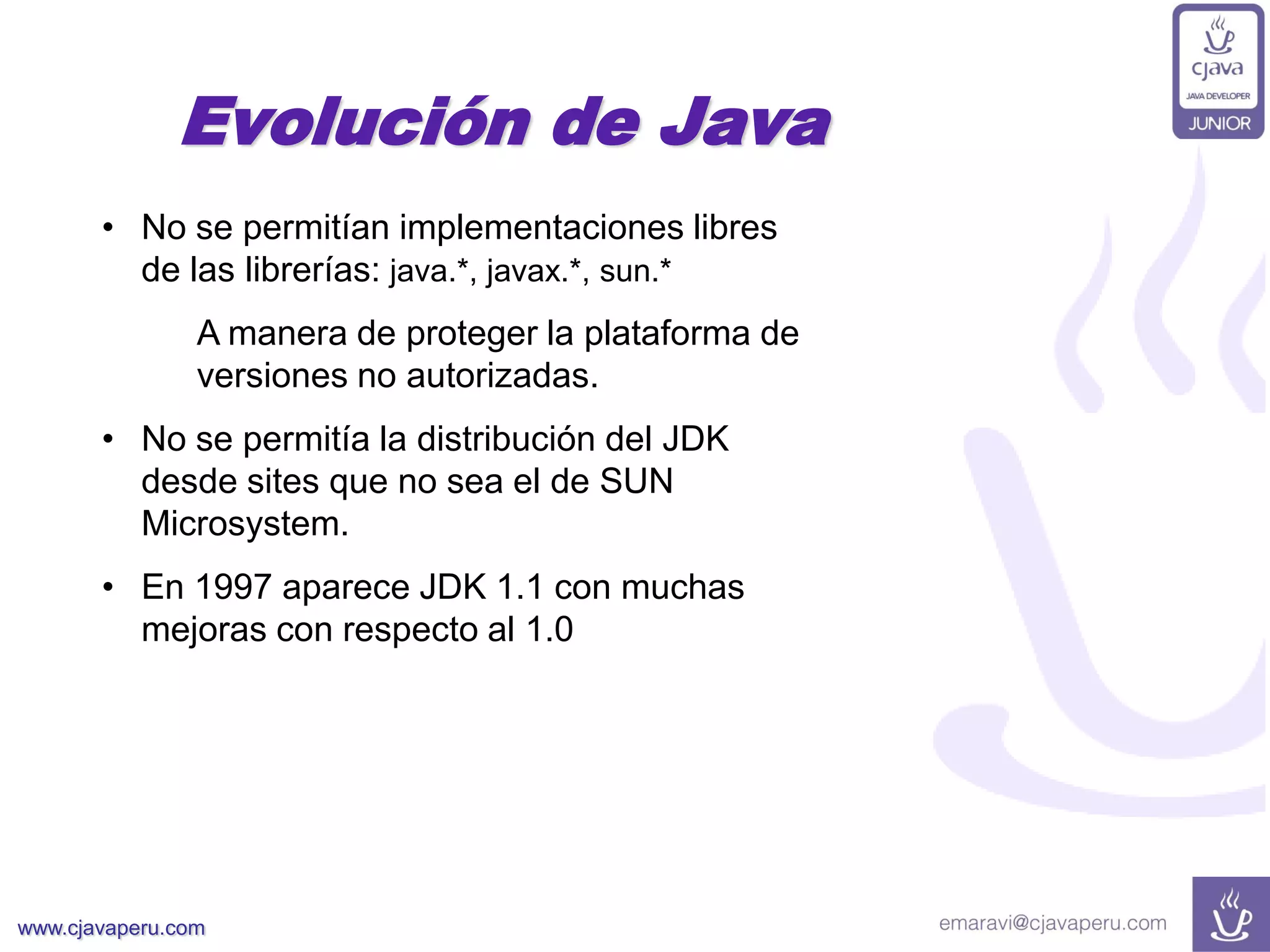 www.cjavaperu.com
• No se permitían implementaciones libres
de las librerías: java.*, javax.*, sun.*
A manera de proteger la plataforma de
versiones no autorizadas.
• No se permitía la distribución del JDK
desde sites que no sea el de SUN
Microsystem.
• En 1997 aparece JDK 1.1 con muchas
mejoras con respecto al 1.0
Evolución de Java
 